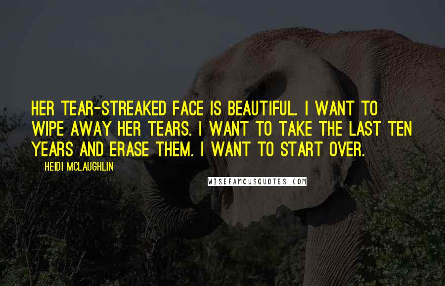 Heidi McLaughlin Quotes: Her tear-streaked face is beautiful. I want to wipe away her tears. I want to take the last ten years and erase them. I want to start over.