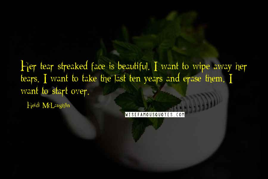 Heidi McLaughlin Quotes: Her tear-streaked face is beautiful. I want to wipe away her tears. I want to take the last ten years and erase them. I want to start over.