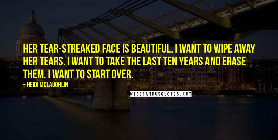 Heidi McLaughlin Quotes: Her tear-streaked face is beautiful. I want to wipe away her tears. I want to take the last ten years and erase them. I want to start over.