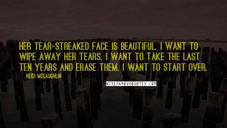 Heidi McLaughlin Quotes: Her tear-streaked face is beautiful. I want to wipe away her tears. I want to take the last ten years and erase them. I want to start over.