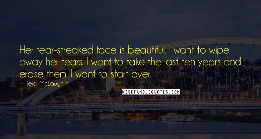 Heidi McLaughlin Quotes: Her tear-streaked face is beautiful. I want to wipe away her tears. I want to take the last ten years and erase them. I want to start over.