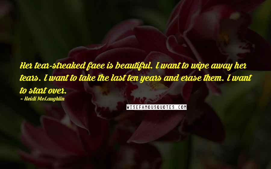 Heidi McLaughlin Quotes: Her tear-streaked face is beautiful. I want to wipe away her tears. I want to take the last ten years and erase them. I want to start over.