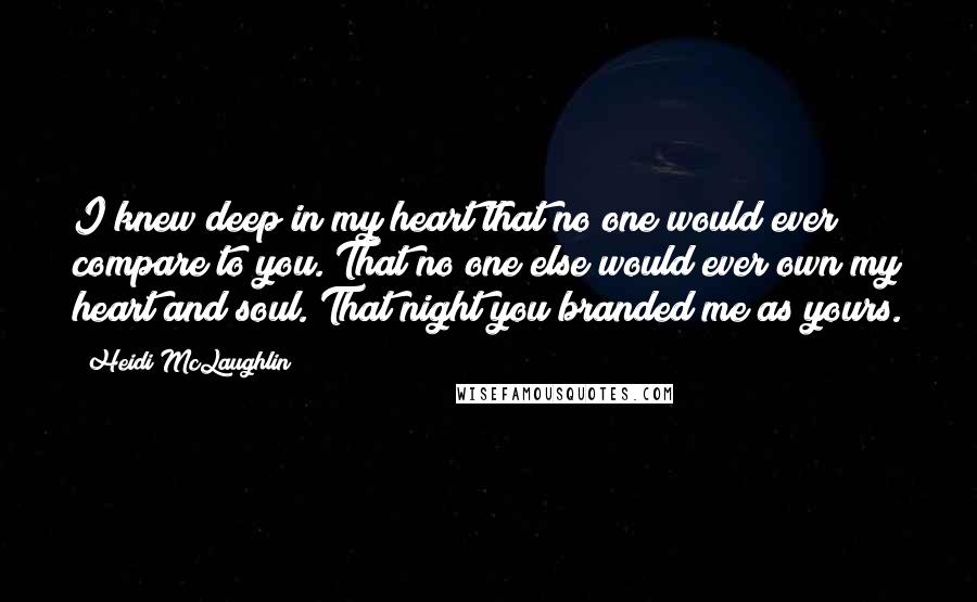 Heidi McLaughlin Quotes: I knew deep in my heart that no one would ever compare to you. That no one else would ever own my heart and soul. That night you branded me as yours.