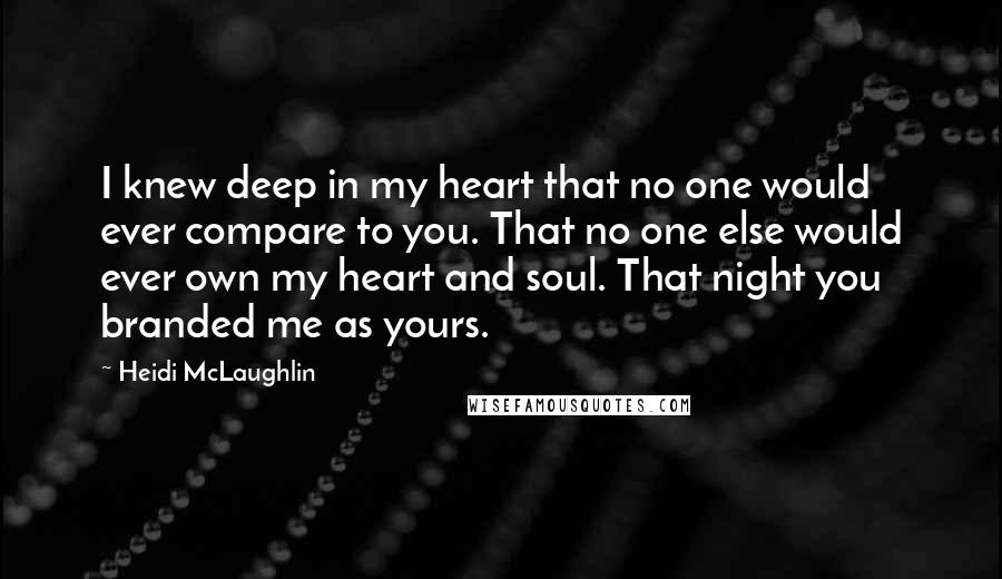 Heidi McLaughlin Quotes: I knew deep in my heart that no one would ever compare to you. That no one else would ever own my heart and soul. That night you branded me as yours.