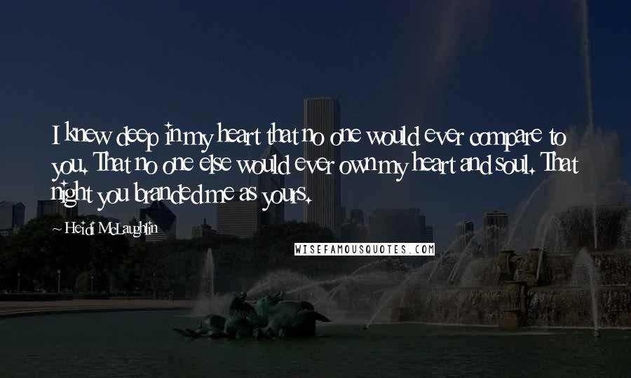 Heidi McLaughlin Quotes: I knew deep in my heart that no one would ever compare to you. That no one else would ever own my heart and soul. That night you branded me as yours.