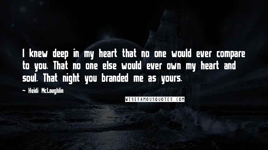 Heidi McLaughlin Quotes: I knew deep in my heart that no one would ever compare to you. That no one else would ever own my heart and soul. That night you branded me as yours.