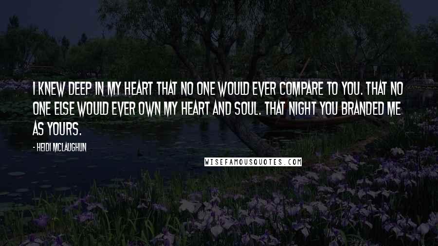 Heidi McLaughlin Quotes: I knew deep in my heart that no one would ever compare to you. That no one else would ever own my heart and soul. That night you branded me as yours.