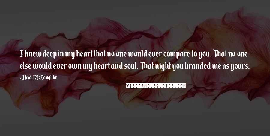 Heidi McLaughlin Quotes: I knew deep in my heart that no one would ever compare to you. That no one else would ever own my heart and soul. That night you branded me as yours.