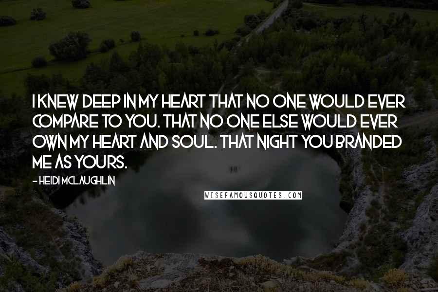 Heidi McLaughlin Quotes: I knew deep in my heart that no one would ever compare to you. That no one else would ever own my heart and soul. That night you branded me as yours.