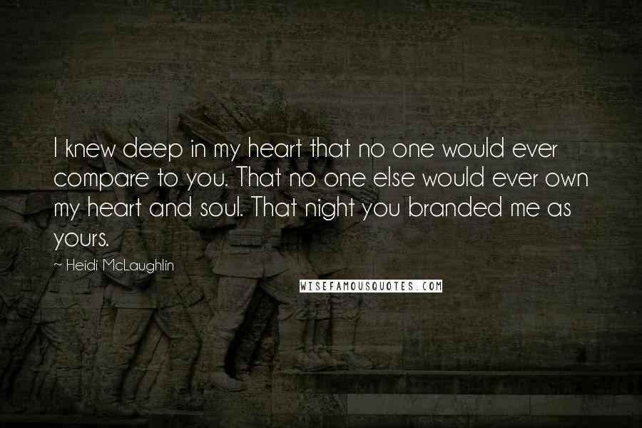 Heidi McLaughlin Quotes: I knew deep in my heart that no one would ever compare to you. That no one else would ever own my heart and soul. That night you branded me as yours.