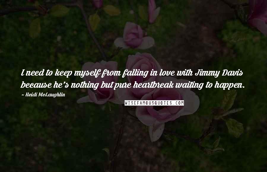 Heidi McLaughlin Quotes: I need to keep myself from falling in love with Jimmy Davis because he's nothing but pure heartbreak waiting to happen.