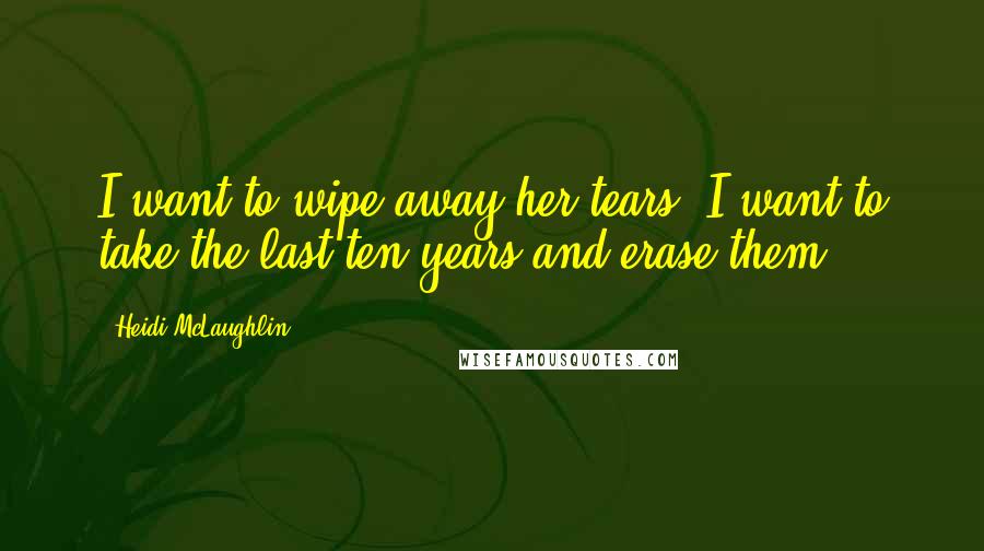 Heidi McLaughlin Quotes: I want to wipe away her tears. I want to take the last ten years and erase them.