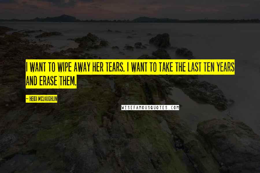 Heidi McLaughlin Quotes: I want to wipe away her tears. I want to take the last ten years and erase them.
