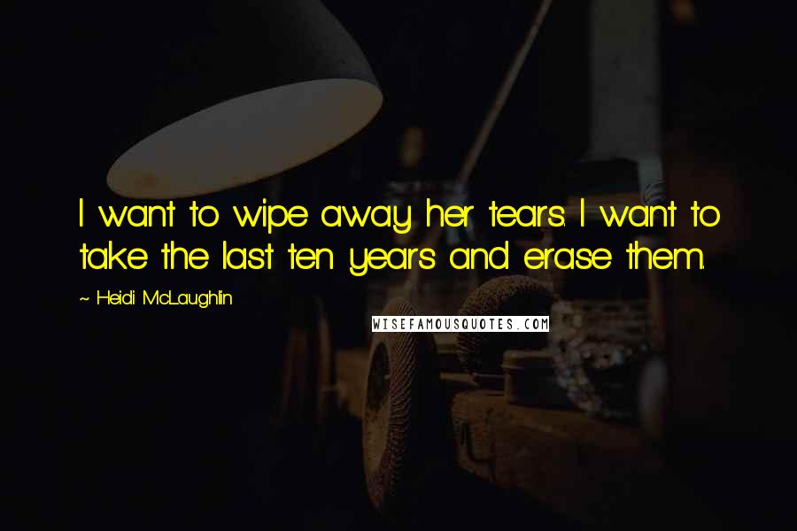 Heidi McLaughlin Quotes: I want to wipe away her tears. I want to take the last ten years and erase them.