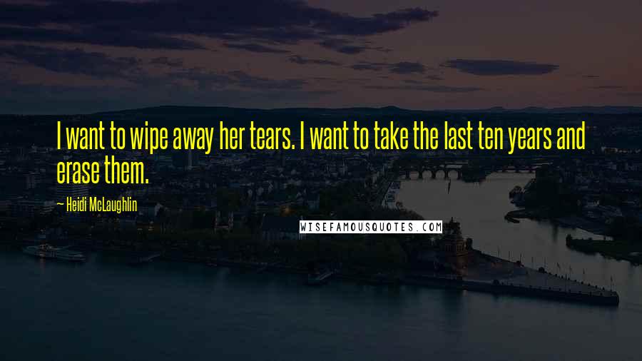 Heidi McLaughlin Quotes: I want to wipe away her tears. I want to take the last ten years and erase them.