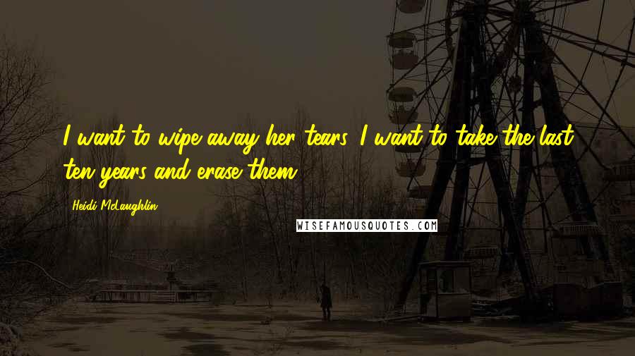 Heidi McLaughlin Quotes: I want to wipe away her tears. I want to take the last ten years and erase them.