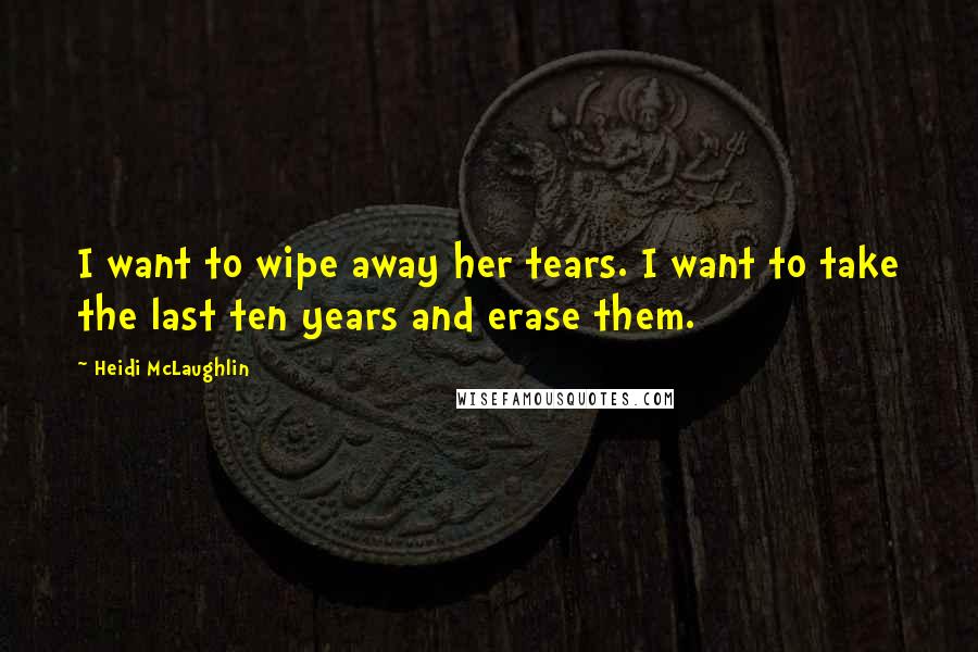 Heidi McLaughlin Quotes: I want to wipe away her tears. I want to take the last ten years and erase them.