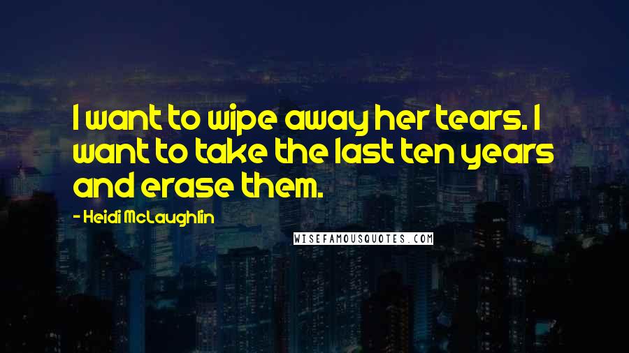 Heidi McLaughlin Quotes: I want to wipe away her tears. I want to take the last ten years and erase them.