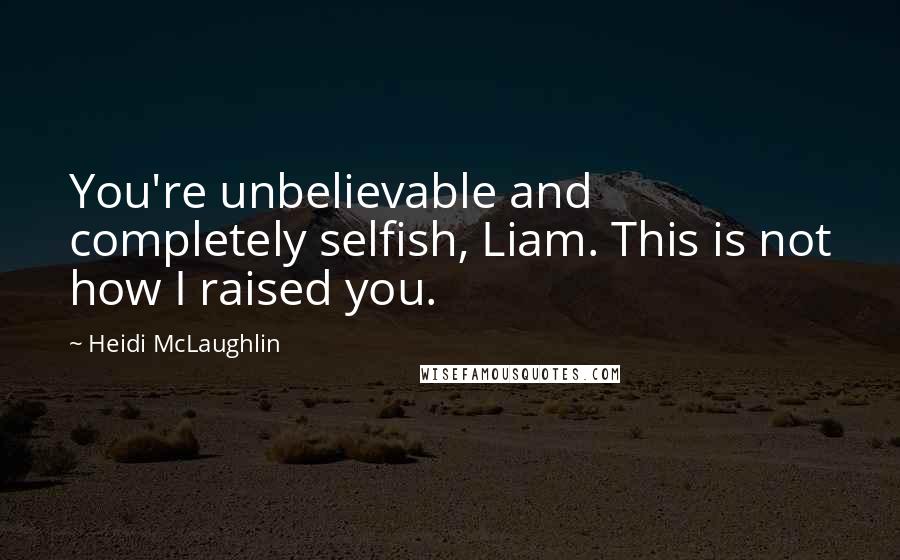 Heidi McLaughlin Quotes: You're unbelievable and completely selfish, Liam. This is not how I raised you.