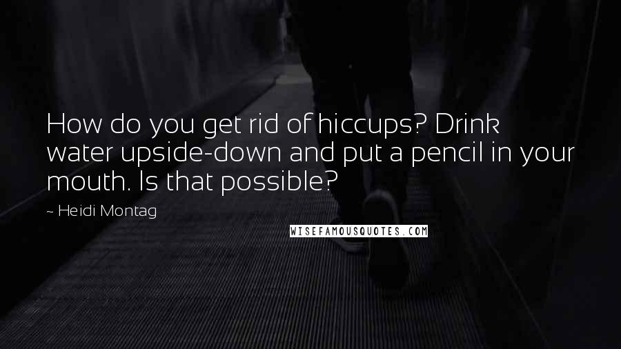 Heidi Montag Quotes: How do you get rid of hiccups? Drink water upside-down and put a pencil in your mouth. Is that possible?