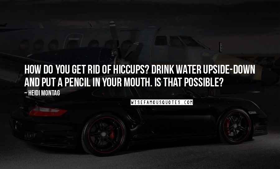 Heidi Montag Quotes: How do you get rid of hiccups? Drink water upside-down and put a pencil in your mouth. Is that possible?