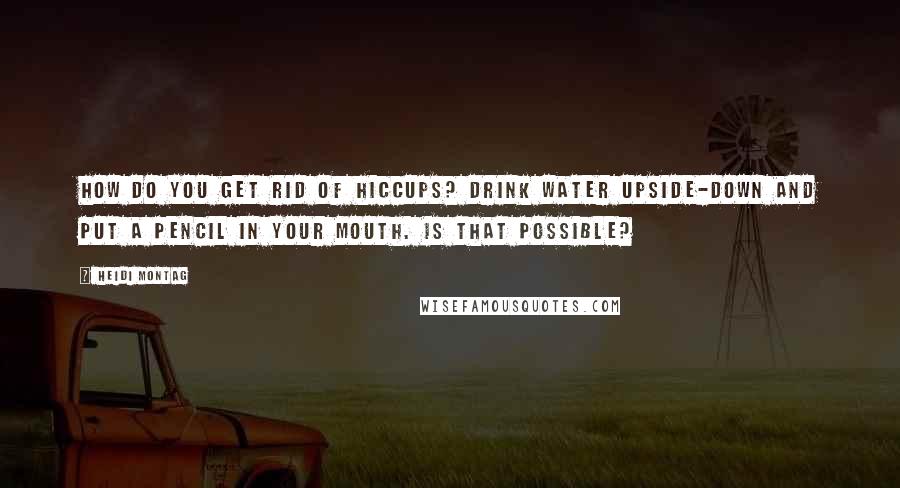 Heidi Montag Quotes: How do you get rid of hiccups? Drink water upside-down and put a pencil in your mouth. Is that possible?