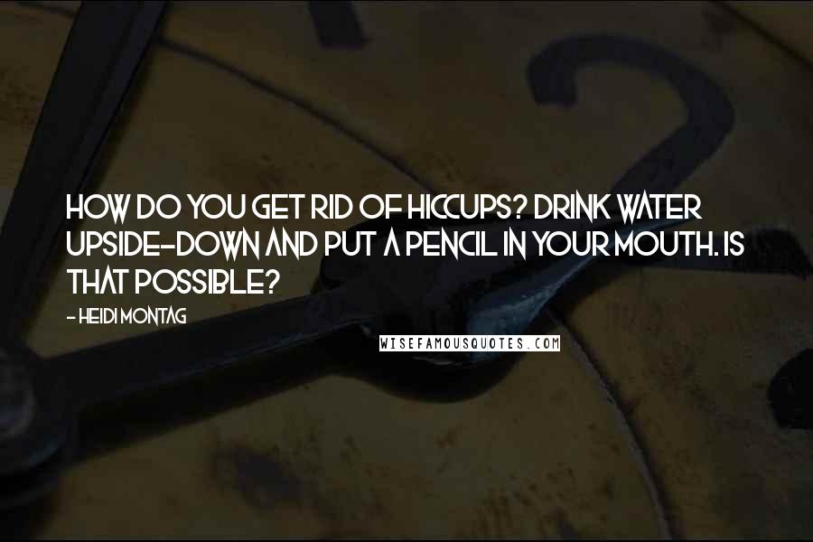 Heidi Montag Quotes: How do you get rid of hiccups? Drink water upside-down and put a pencil in your mouth. Is that possible?