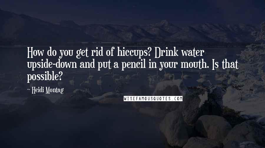 Heidi Montag Quotes: How do you get rid of hiccups? Drink water upside-down and put a pencil in your mouth. Is that possible?