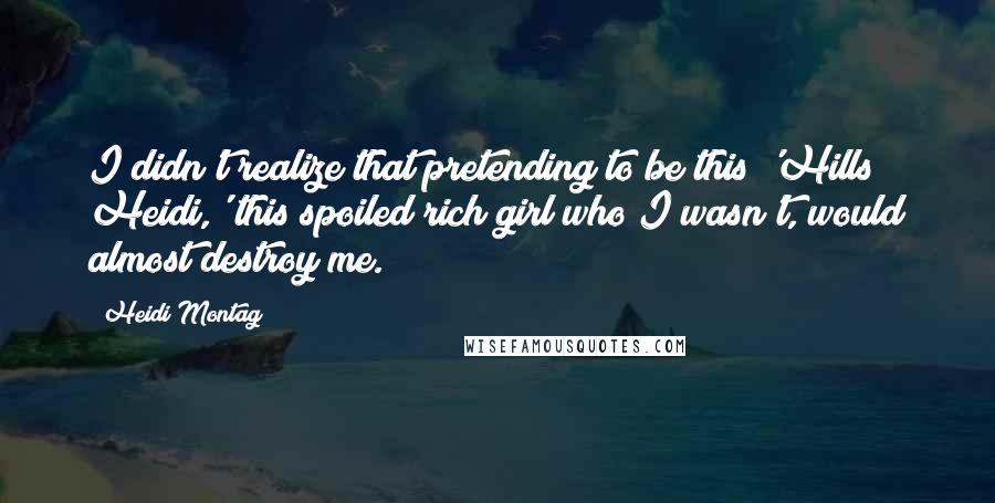 Heidi Montag Quotes: I didn't realize that pretending to be this 'Hills Heidi,' this spoiled rich girl who I wasn't, would almost destroy me.