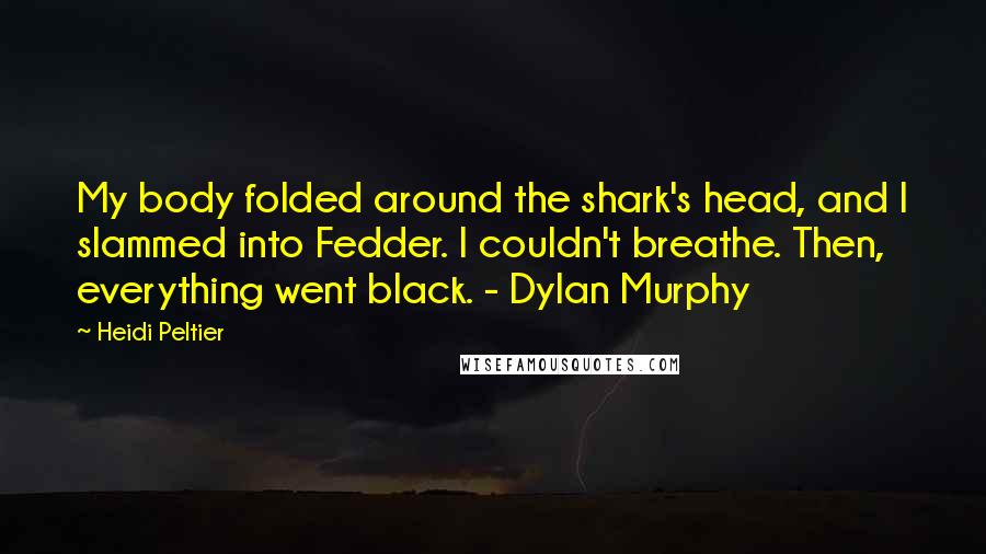 Heidi Peltier Quotes: My body folded around the shark's head, and I slammed into Fedder. I couldn't breathe. Then, everything went black. - Dylan Murphy