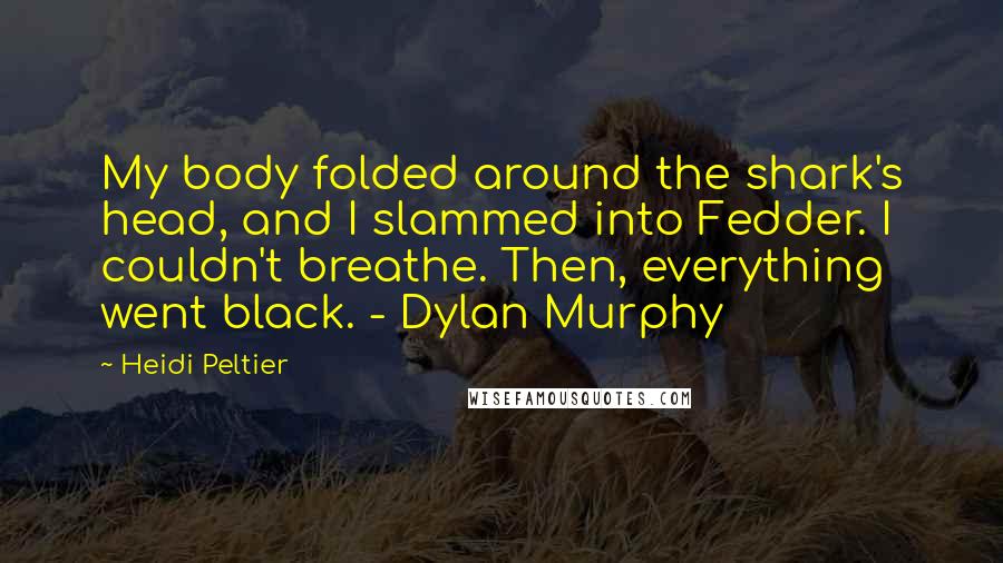 Heidi Peltier Quotes: My body folded around the shark's head, and I slammed into Fedder. I couldn't breathe. Then, everything went black. - Dylan Murphy