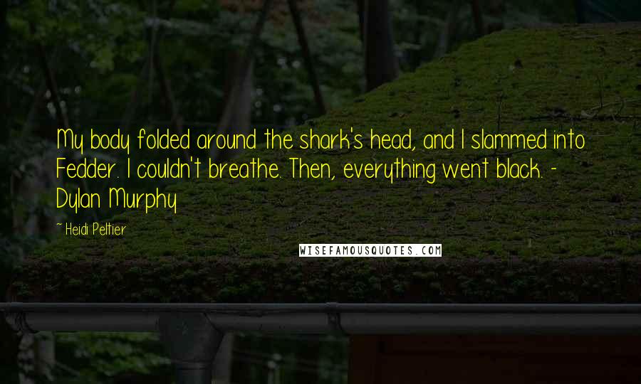 Heidi Peltier Quotes: My body folded around the shark's head, and I slammed into Fedder. I couldn't breathe. Then, everything went black. - Dylan Murphy