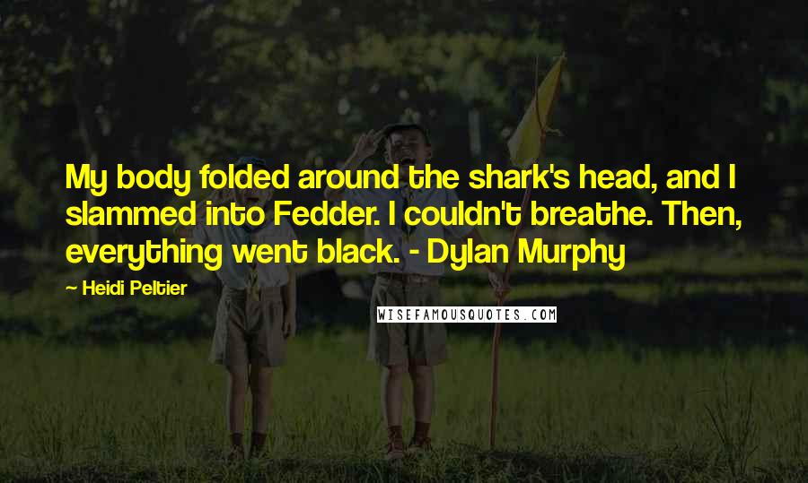 Heidi Peltier Quotes: My body folded around the shark's head, and I slammed into Fedder. I couldn't breathe. Then, everything went black. - Dylan Murphy