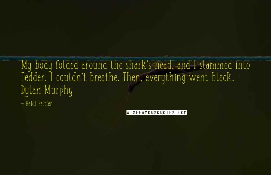 Heidi Peltier Quotes: My body folded around the shark's head, and I slammed into Fedder. I couldn't breathe. Then, everything went black. - Dylan Murphy