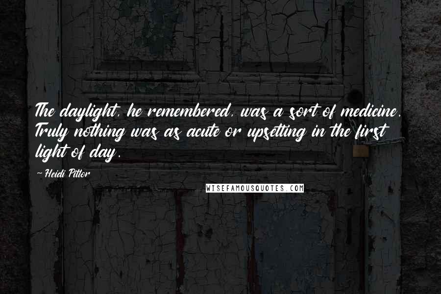 Heidi Pitlor Quotes: The daylight, he remembered, was a sort of medicine. Truly nothing was as acute or upsetting in the first light of day.