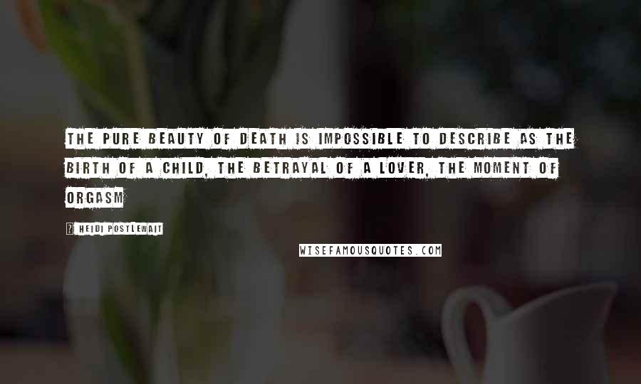 Heidi Postlewait Quotes: The pure beauty of death is impossible to describe as the birth of a child, the betrayal of a lover, the moment of orgasm