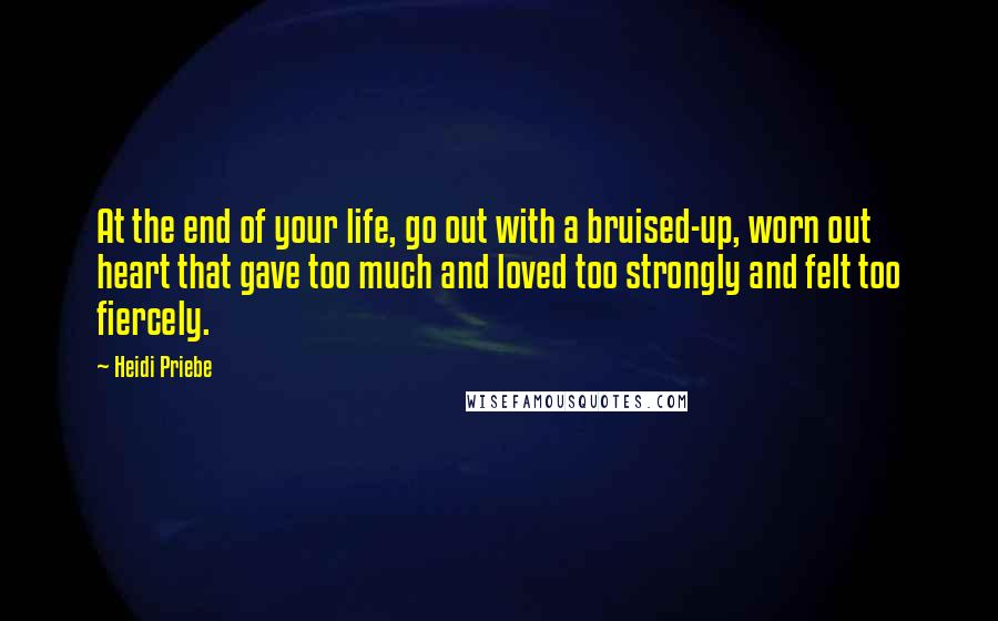 Heidi Priebe Quotes: At the end of your life, go out with a bruised-up, worn out heart that gave too much and loved too strongly and felt too fiercely.