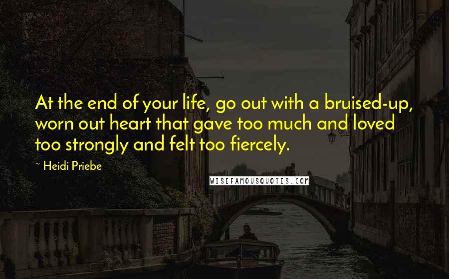 Heidi Priebe Quotes: At the end of your life, go out with a bruised-up, worn out heart that gave too much and loved too strongly and felt too fiercely.