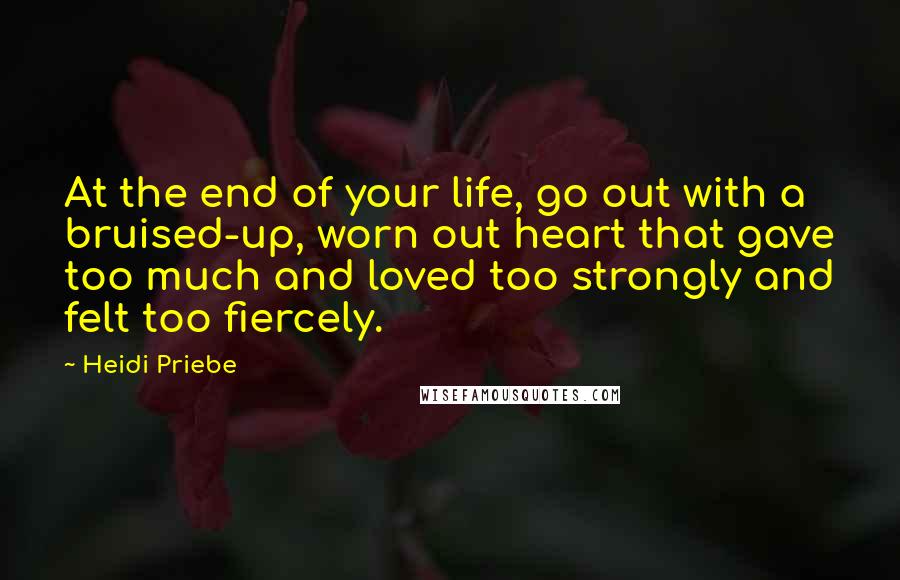 Heidi Priebe Quotes: At the end of your life, go out with a bruised-up, worn out heart that gave too much and loved too strongly and felt too fiercely.