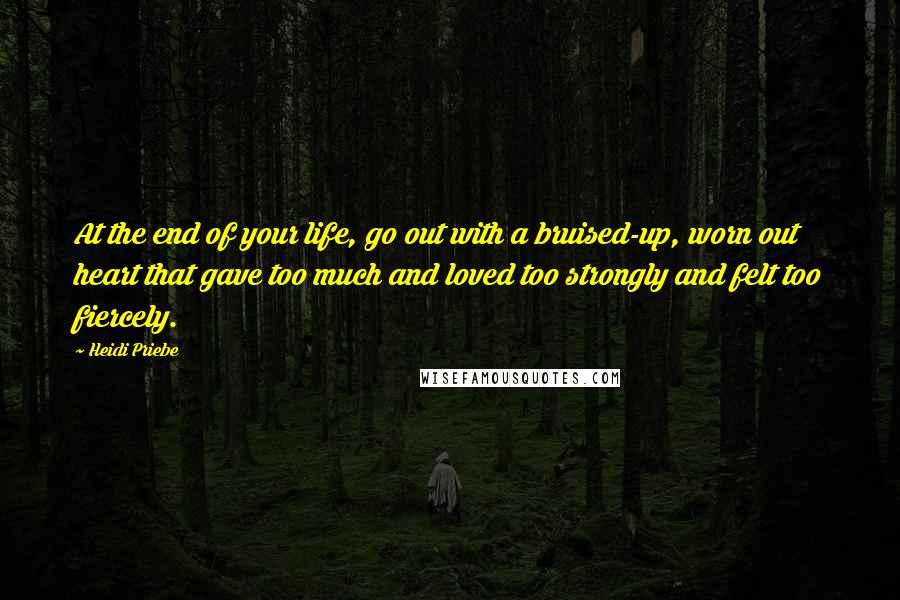 Heidi Priebe Quotes: At the end of your life, go out with a bruised-up, worn out heart that gave too much and loved too strongly and felt too fiercely.