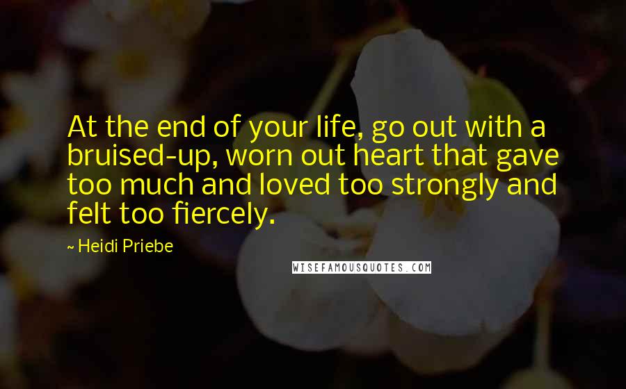 Heidi Priebe Quotes: At the end of your life, go out with a bruised-up, worn out heart that gave too much and loved too strongly and felt too fiercely.