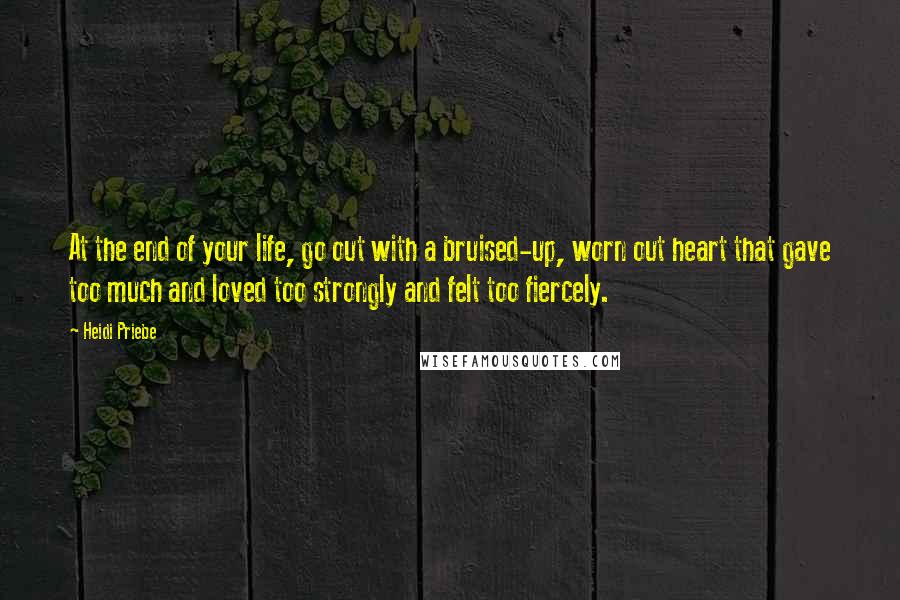 Heidi Priebe Quotes: At the end of your life, go out with a bruised-up, worn out heart that gave too much and loved too strongly and felt too fiercely.