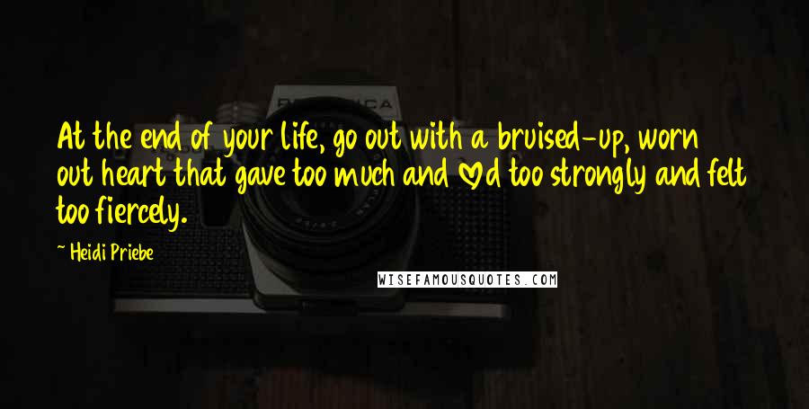 Heidi Priebe Quotes: At the end of your life, go out with a bruised-up, worn out heart that gave too much and loved too strongly and felt too fiercely.