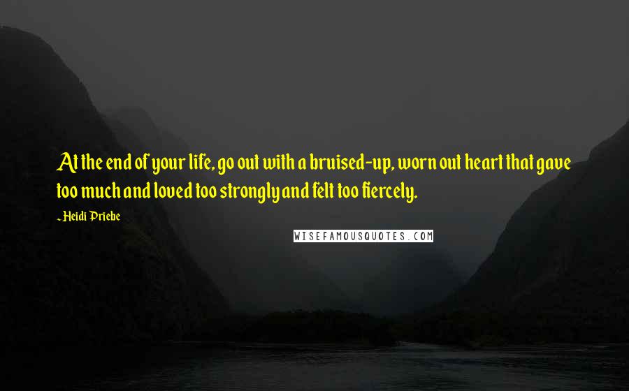 Heidi Priebe Quotes: At the end of your life, go out with a bruised-up, worn out heart that gave too much and loved too strongly and felt too fiercely.