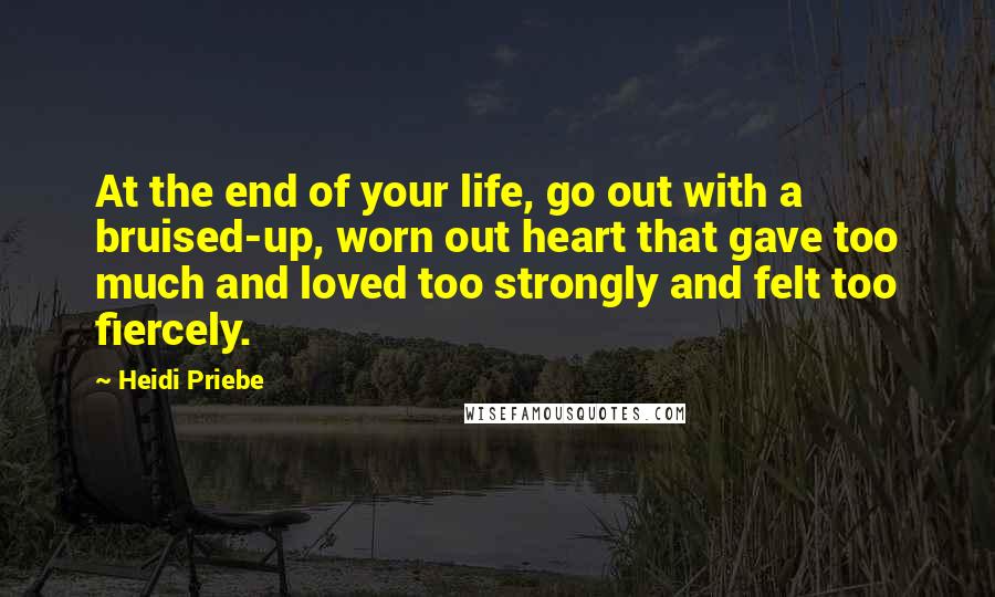 Heidi Priebe Quotes: At the end of your life, go out with a bruised-up, worn out heart that gave too much and loved too strongly and felt too fiercely.