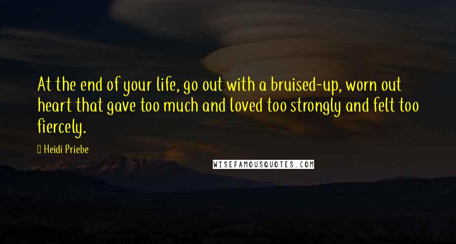 Heidi Priebe Quotes: At the end of your life, go out with a bruised-up, worn out heart that gave too much and loved too strongly and felt too fiercely.