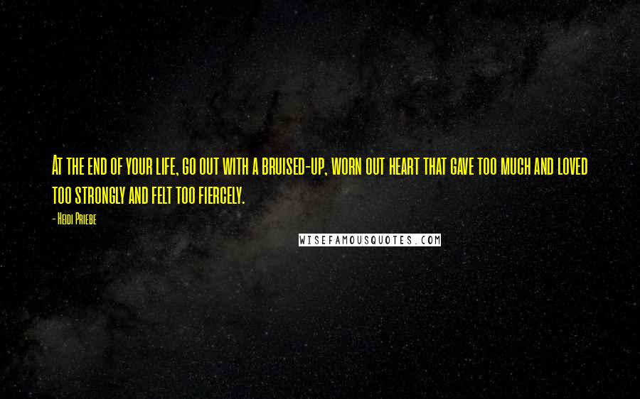 Heidi Priebe Quotes: At the end of your life, go out with a bruised-up, worn out heart that gave too much and loved too strongly and felt too fiercely.