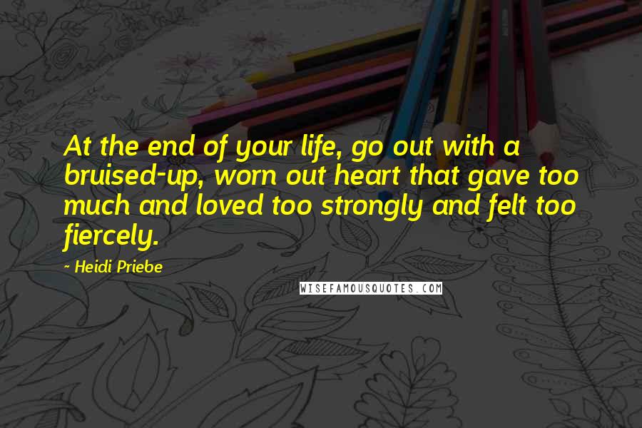 Heidi Priebe Quotes: At the end of your life, go out with a bruised-up, worn out heart that gave too much and loved too strongly and felt too fiercely.