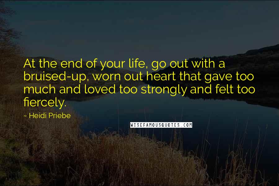 Heidi Priebe Quotes: At the end of your life, go out with a bruised-up, worn out heart that gave too much and loved too strongly and felt too fiercely.