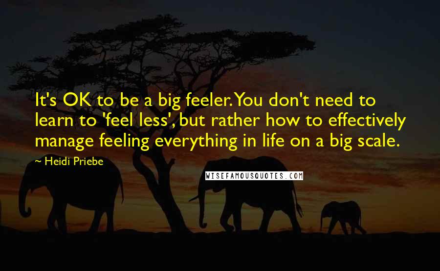 Heidi Priebe Quotes: It's OK to be a big feeler. You don't need to learn to 'feel less', but rather how to effectively manage feeling everything in life on a big scale.